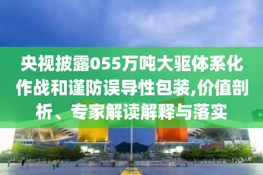 央視披露055萬噸大驅(qū)體系化作戰(zhàn)和謹(jǐn)防誤導(dǎo)性包裝,價(jià)值剖析、專家解讀解釋與落實(shí)