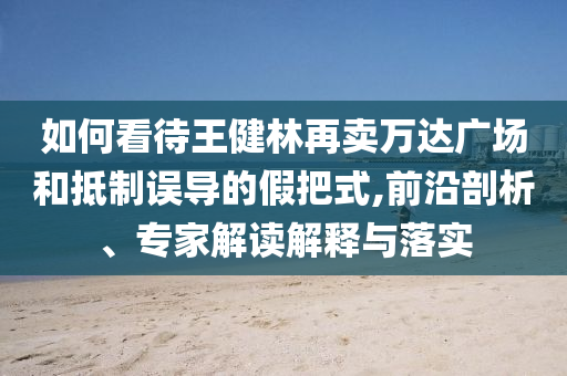 如何看待王健林再賣萬達(dá)廣場和抵制誤導(dǎo)的假把式,前沿剖析、專家解讀解釋與落實(shí)