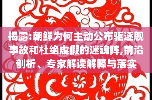 揭露:朝鮮為何主動(dòng)公布驅(qū)逐艦事故和杜絕虛假的迷魂陣,前沿剖析、專家解讀解釋與落實(shí)