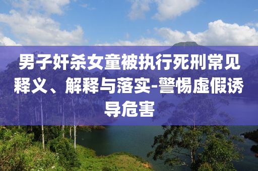 男子奸殺女童被執(zhí)行死刑常見釋義、解釋與落實(shí)-警惕虛假誘導(dǎo)危害