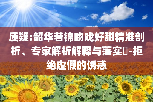 質(zhì)疑:韶華若錦吻戲好甜精準(zhǔn)剖析、專家解析解釋與落實(shí)?-拒絕虛假的誘惑