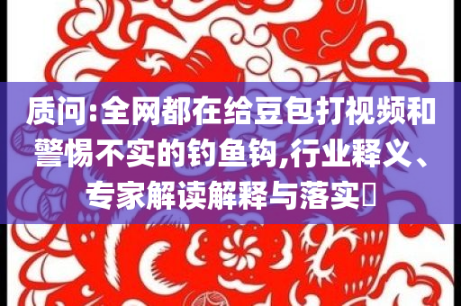 質(zhì)問(wèn):全網(wǎng)都在給豆包打視頻和警惕不實(shí)的釣魚鉤,行業(yè)釋義、專家解讀解釋與落實(shí)?