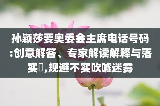 孫穎莎要奧委會(huì)主席電話號(hào)碼:創(chuàng)意解答、專家解讀解釋與落實(shí)?,規(guī)避不實(shí)吹噓迷霧