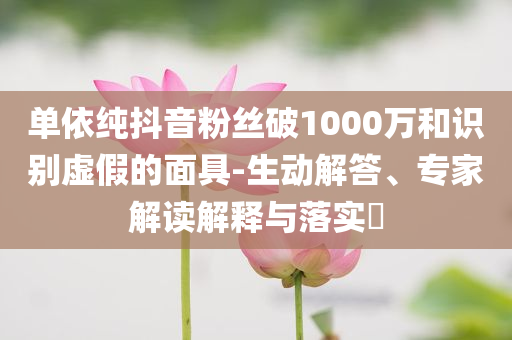 單依純抖音粉絲破1000萬(wàn)和識(shí)別虛假的面具-生動(dòng)解答、專(zhuān)家解讀解釋與落實(shí)?