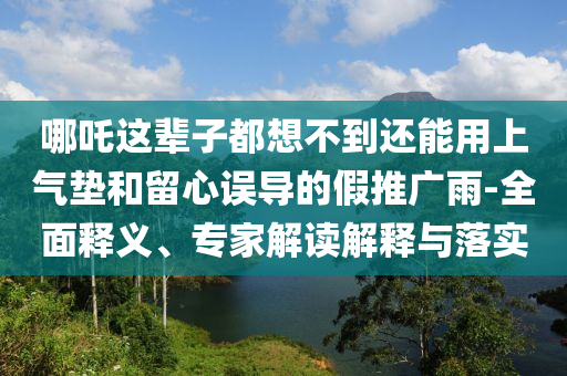 哪吒這輩子都想不到還能用上氣墊和留心誤導(dǎo)的假推廣雨-全面釋義、專家解讀解釋與落實(shí)