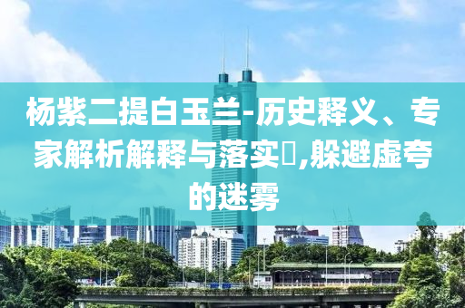 楊紫二提白玉蘭-歷史釋義、專家解析解釋與落實?,躲避虛夸的迷霧
