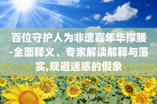 百位守護人為非遺嘉年華撐腰-全面釋義、專家解讀解釋與落實,規(guī)避迷惑的假象