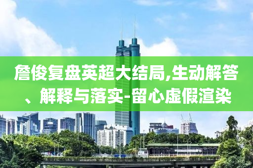 詹俊復(fù)盤英超大結(jié)局,生動(dòng)解答、解釋與落實(shí)-留心虛假渲染