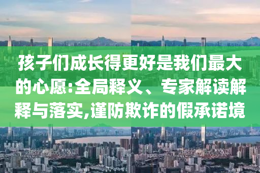 孩子們成長得更好是我們最大的心愿:全局釋義、專家解讀解釋與落實,謹(jǐn)防欺詐的假承諾境