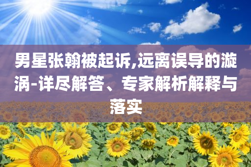 男星張翰被起訴,遠(yuǎn)離誤導(dǎo)的漩渦-詳盡解答、專(zhuān)家解析解釋與落實(shí)