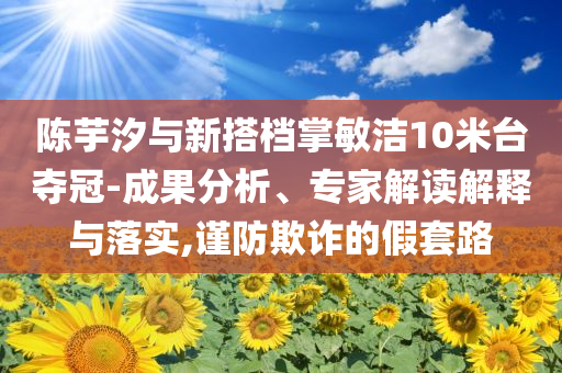 陳芋汐與新搭檔掌敏潔10米臺奪冠-成果分析、專家解讀解釋與落實,謹防欺詐的假套路