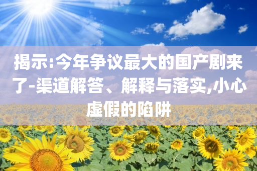 揭示:今年爭議最大的國產(chǎn)劇來了-渠道解答、解釋與落實,小心虛假的陷阱
