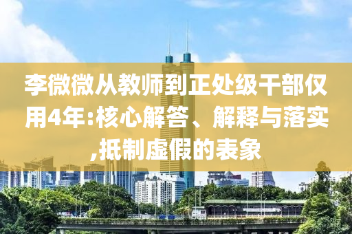 李微微從教師到正處級干部僅用4年:核心解答、解釋與落實,抵制虛假的表象