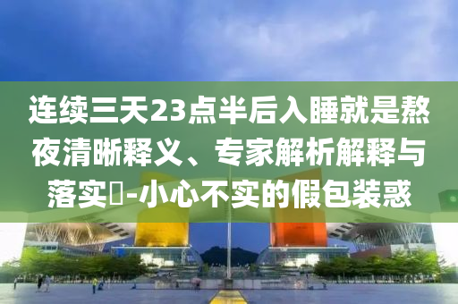 連續(xù)三天23點(diǎn)半后入睡就是熬夜清晰釋義、專家解析解釋與落實(shí)?-小心不實(shí)的假包裝惑