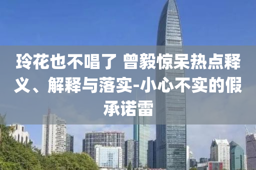玲花也不唱了 曾毅驚呆熱點釋義、解釋與落實-小心不實的假承諾雷