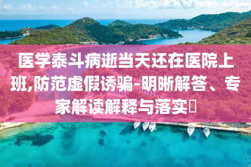 醫(yī)學泰斗病逝當天還在醫(yī)院上班,防范虛假誘騙-明晰解答、專家解讀解釋與落實?