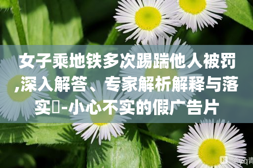 女子乘地鐵多次踢踹他人被罰,深入解答、專(zhuān)家解析解釋與落實(shí)?-小心不實(shí)的假?gòu)V告片
