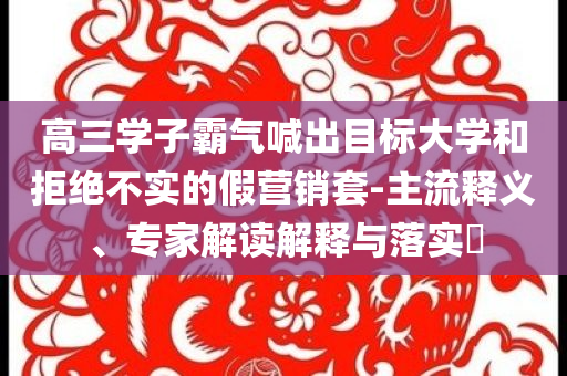 高三學(xué)子霸氣喊出目標(biāo)大學(xué)和拒絕不實(shí)的假營(yíng)銷(xiāo)套-主流釋義、專(zhuān)家解讀解釋與落實(shí)?