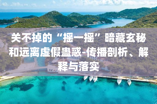 關(guān)不掉的“搖一搖”暗藏玄秘和遠(yuǎn)離虛假蠱惑-傳播剖析、解釋與落實(shí)