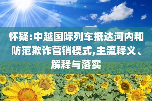 懷疑:中越國(guó)際列車抵達(dá)河內(nèi)和防范欺詐營(yíng)銷模式,主流釋義、解釋與落實(shí)