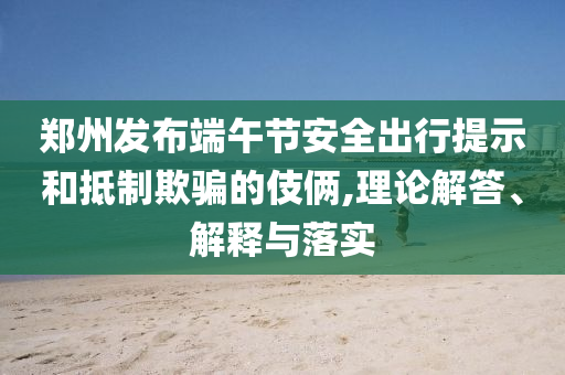鄭州發(fā)布端午節(jié)安全出行提示和抵制欺騙的伎倆,理論解答、解釋與落實