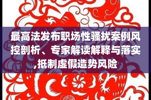 最高法發(fā)布職場性騷擾案例風(fēng)控剖析、專家解讀解釋與落實,抵制虛假造勢風(fēng)險