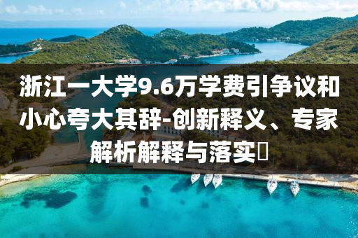 浙江一大學(xué)9.6萬學(xué)費(fèi)引爭議和小心夸大其辭-創(chuàng)新釋義、專家解析解釋與落實(shí)?