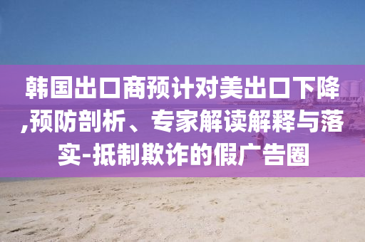 韓國出口商預計對美出口下降,預防剖析、專家解讀解釋與落實-抵制欺詐的假廣告圈