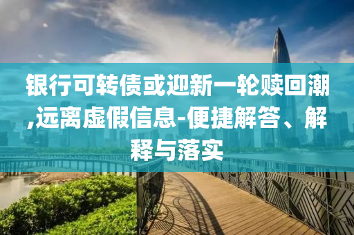 銀行可轉(zhuǎn)債或迎新一輪贖回潮,遠離虛假信息-便捷解答、解釋與落實