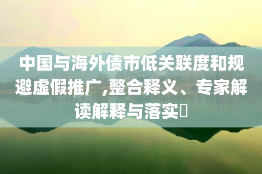 中國與海外債市低關(guān)聯(lián)度和規(guī)避虛假推廣,整合釋義、專家解讀解釋與落實(shí)?