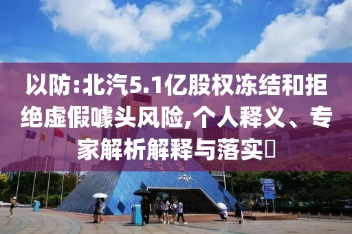 以防:北汽5.1億股權(quán)凍結(jié)和拒絕虛假噱頭風(fēng)險,個人釋義、專家解析解釋與落實?