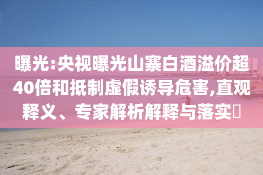 曝光:央視曝光山寨白酒溢價(jià)超40倍和抵制虛假誘導(dǎo)危害,直觀釋義、專家解析解釋與落實(shí)?