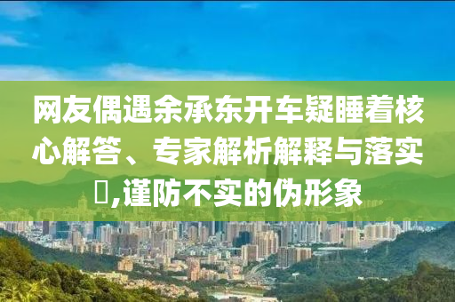 網友偶遇余承東開車疑睡著核心解答、專家解析解釋與落實?,謹防不實的偽形象
