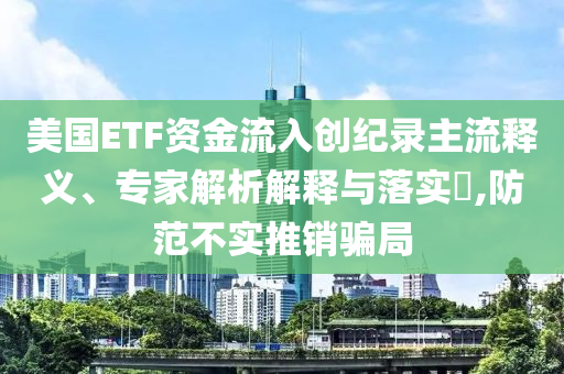 美國ETF資金流入創(chuàng)紀錄主流釋義、專家解析解釋與落實?,防范不實推銷騙局
