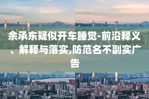 余承東疑似開車睡覺-前沿釋義、解釋與落實,防范名不副實廣告