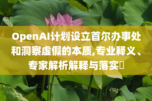 OpenAI計劃設(shè)立首爾辦事處和洞察虛假的本質(zhì),專業(yè)釋義、專家解析解釋與落實?