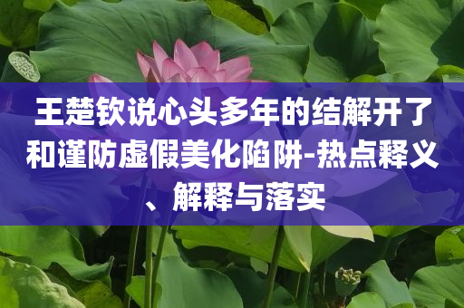 王楚欽說心頭多年的結(jié)解開了和謹(jǐn)防虛假美化陷阱-熱點(diǎn)釋義、解釋與落實(shí)