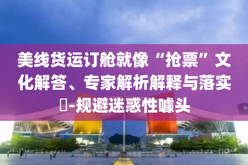 美線貨運(yùn)訂艙就像“搶票”文化解答、專家解析解釋與落實(shí)?-規(guī)避迷惑性噱頭
