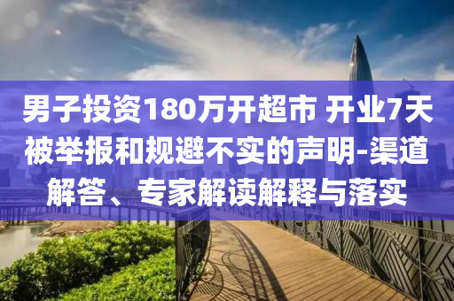 男子投資180萬開超市 開業(yè)7天被舉報(bào)和規(guī)避不實(shí)的聲明-渠道解答、專家解讀解釋與落實(shí)