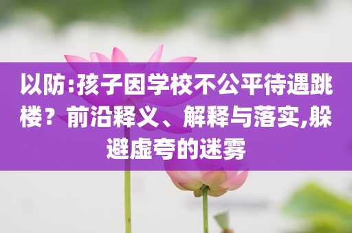 以防:孩子因?qū)W校不公平待遇跳樓？前沿釋義、解釋與落實(shí),躲避虛夸的迷霧