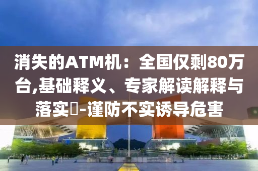 消失的ATM機(jī)：全國僅剩80萬臺(tái),基礎(chǔ)釋義、專家解讀解釋與落實(shí)?-謹(jǐn)防不實(shí)誘導(dǎo)危害