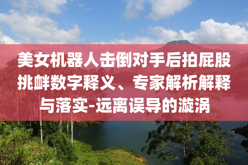 美女機(jī)器人擊倒對(duì)手后拍屁股挑釁數(shù)字釋義、專家解析解釋與落實(shí)-遠(yuǎn)離誤導(dǎo)的漩渦