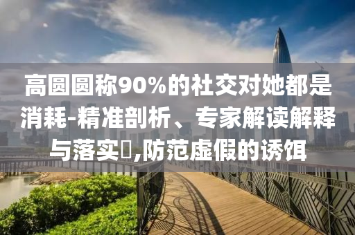 高圓圓稱90%的社交對(duì)她都是消耗-精準(zhǔn)剖析、專家解讀解釋與落實(shí)?,防范虛假的誘餌
