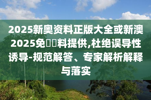 2025新奧資料正版大全或新澳2025免費(fèi)資料提供,杜絕誤導(dǎo)性誘導(dǎo)-規(guī)范解答、專家解析解釋與落實(shí)