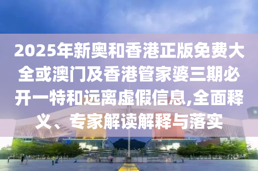 2025年新奧和香港正版免費大全或澳門及香港管家婆三期必開一特和遠(yuǎn)離虛假信息,全面釋義、專家解讀解釋與落實