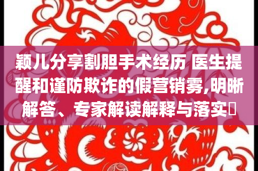 穎兒分享割膽手術經(jīng)歷 醫(yī)生提醒和謹防欺詐的假營銷霧,明晰解答、專家解讀解釋與落實?