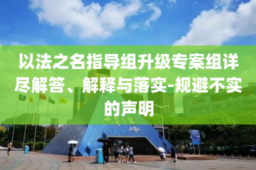 以法之名指導(dǎo)組升級專案組詳盡解答、解釋與落實-規(guī)避不實的聲明