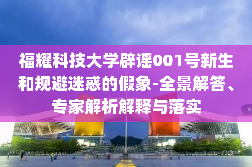福耀科技大學辟謠001號新生和規(guī)避迷惑的假象-全景解答、專家解析解釋與落實