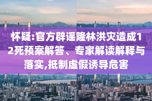 懷疑:官方辟謠隆林洪災(zāi)造成12死預(yù)案解答、專家解讀解釋與落實,抵制虛假誘導(dǎo)危害