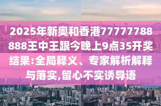 2025年新奧和香港77777788888王中王跟今晚上9點35開獎結(jié)果:全局釋義、專家解析解釋與落實,留心不實誘導(dǎo)語